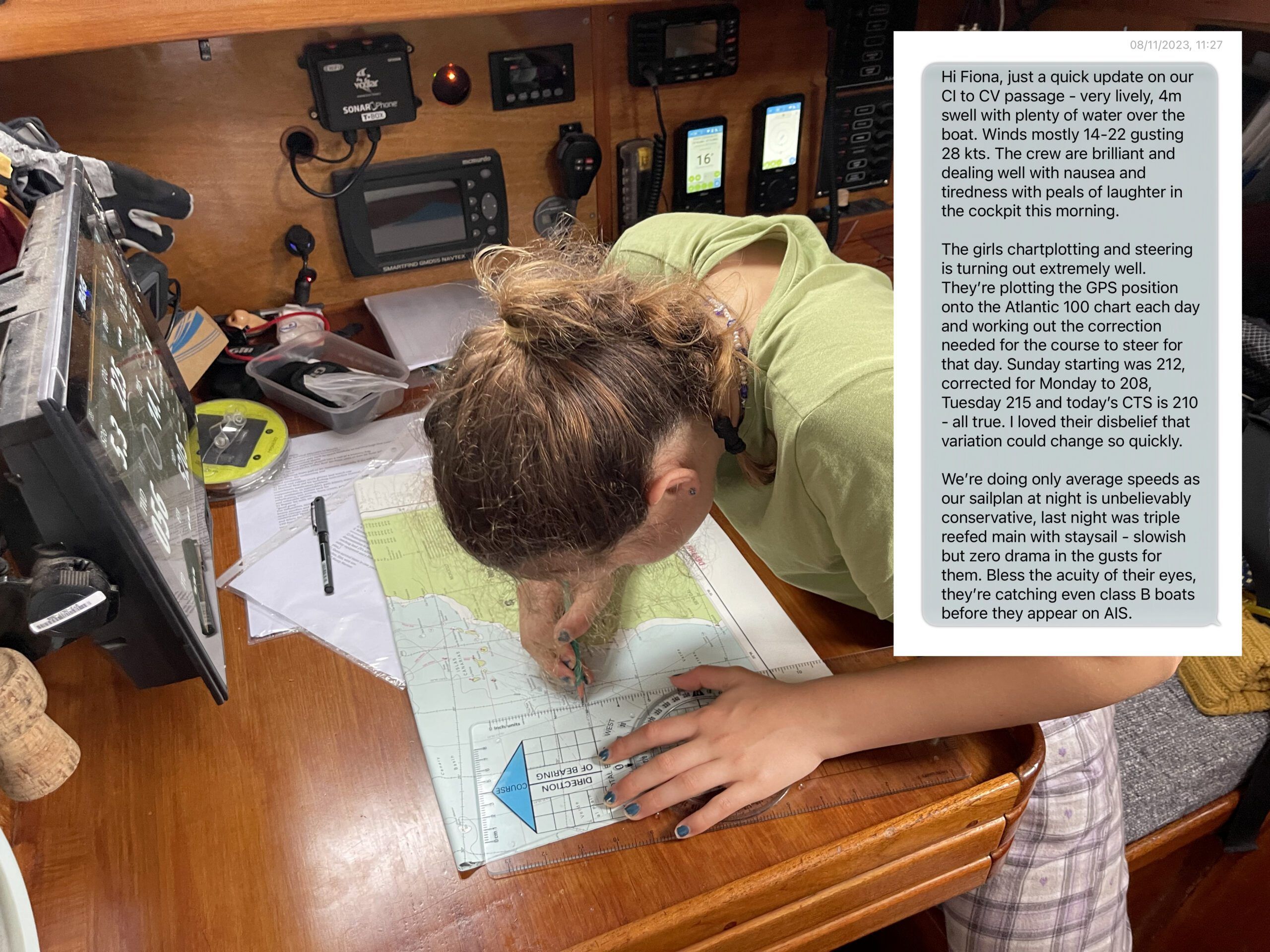 The text message reads: Hi Fiona, just a quick update on our CI to CV passage - very lively, 4m swell with plenty of water over the boat. Winds mostly 14-22 gusting 28 kts. The crew are brilliant and dealing well with nausea and tiredness with peals of laughter in the cockpit this morning. The girls chartplotting and steering is turning out extremely well. They're plotting the GPS position onto the Atlantic 100 chart each day and working out the correction needed for the course to steer for that day. Sunday starting was 212, corrected for Monday to 208, Tuesday 215 and today's CTS is 210 - all true. I loved their disbelief that variation could change so quickly. We're doing only average speeds as our sailplan at night is unbelievably conservation, last night was triple reefed main with staysail - slowish but zero drama in the gusts for them. Bless the acuity of their eyes, they're catching even class B boats before they appear on AIS. (Photo/ Leszek Wolnik)